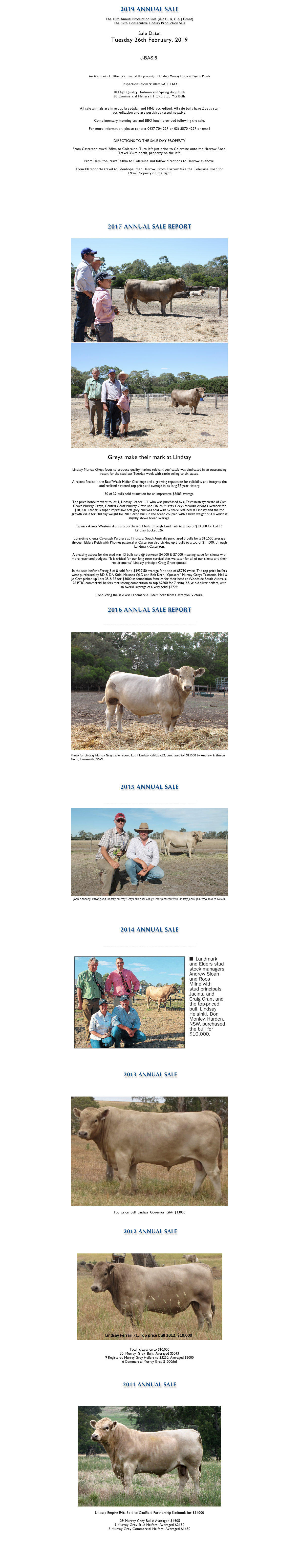 
2019 ANNUAL SALE

The 10th Annual Production Sale (A/c C, B, C & J Grant)
The 39th Consecutive Lindsay Production Sale

Sale Date:	
Tuesday 26th February, 2019


￼



Auction starts 11:30am (Vic time) at the property of Lindsay Murray Greys at Pigeon Ponds 

		Inspections from 9:30am SALE DAY.

30 High Quality, Autumn and Spring drop Bulls 
30 Commercial Heifers PTIC to Stud MG Bulls


All sale animals are in group breedplan and MN3 accredited. All sale bulls have Zoetis star accreditation and are pestivirus tested negative.

Complimentary morning tea and BBQ lunch provided following the sale.

For more information, please contact 0427 704 227 or 03) 5570 4227 or email lindsaymgreys@activ8.net.au

DIRECTIONS TO THE SALE DAY PROPERTY

From Casterton travel 28km to Coleraine. Turn left just prior to Coleraine onto the Harrow Road. Travel 33km north, property on the left.

From Hamilton, travel 34km to Coleraine and follow directions to Harrow as above.

From Naracoorte travel to Edenhope, then Harrow. From Harrow take the Coleraine Road for 17km. Property on the right.

CLICK HERE FOR 2019 CATALOGUE

CLICK HERE FOR UPDATED EBV INFORMATION

CLICK HERE FOR SUPPLEMENTARY SHEET



2017 ANNUAL SALE REPORT

￼
￼

Greys make their mark at Lindsay

Lindsay Murray Greys focus to produce quality market relevant beef cattle was vindicated in an outstanding result for the stud last Tuesday week with cattle selling to six states.

A recent finalist in the Beef Week Heifer Challenge and a growing reputation for reliability and integrity the stud realised a record top price and average in its long 37 year history. 

30 of 32 bulls sold at auction for an impressive $8683 average.

Top price honours went to lot 1, Lindsay Leader L11 who was purchased by a Tasmanian syndicate of Cam Grove Murray Greys, Central Coast Murray Greys and Elburn Murray Greys through Atkins Livestock for $18,000. Leader, a super impressive soft grey bull was sold with ¼ share retained at Lindsay and the top growth value for 600 day weight for 2015 drop bulls in the breed coupled with a birth weight of 4.4 which is slightly above breed average.

Larussa Assets Western Australia purchased 3 bulls through Landmark to a top of $13,500 for Lot 15 Lindsay Locket L26.

Long-time clients Cavanagh Partners at Tintinara, South Australia purchased 3 bulls for a $10,500 average through Elders Keith with Phoines pastoral at Casterton also picking up 3 bulls to a top of $11,000, through Landmark Casterton. 

A pleasing aspect for the stud was 13 bulls sold @ between $4,000 & $7,000 meaning value for clients with more restricted budgets. “It is critical for our long term survival that we cater for all of our clients and their requirements” Lindsay principle Craig Grant quoted.

In the stud heifer offering 8 of 8 sold for a $3937.50 average for a top of $5750 twice. The top price heifers were purchased by RD & DA Kidd, Malanda QLD and Bob Kerr, “Quesera” Murray Greys Tasmania. Neil & Jo Carr picked up Lots 35 & 38 for $3000 as foundation females for their herd at Woodside South Australia. 
26 PTIC commercial heifers met strong competition to top $2800 for 7 rising 2.5 yr old silver heifers, with an overall average of a very solid $2729. 

Conducting the sale was Landmark & Elders both from Casterton, Victoria.

  
2016 ANNUAL SALE REPORT

CLICK HERE FOR 2016 ANNUAL SALE REPORT

￼

Photo for Lindsay Murray Greys sale report, Lot 1 Lindsay Kahlua K32, purchased for $11500 by Andrew & Sharon Gunn, Tamworth, NSW.




2015 ANNUAL SALE

CLICK HERE FOR 2015 ANNUAL SALE REPORT

￼
John Kennedy, Pittong and Lindsay Murray Greys principal Craig Grant pictured with Lindsay Jackal J83, who sold to $7500. 


SEE THE STOCK & LAND ARTICLE HERE


2014 ANNUAL SALE

CLICK HERE FOR 2014 ANNUAL SALE REPORT

￼

SEE THE STOCK AND LAND ARTICLE HERE


 2013 ANNUAL SALE

CLICK HERE FOR 2013 SALE REPORT

￼

Top  price  bull  Lindsay  Governor  G64  $13000


 2012 ANNUAL SALE

CLICK HERE FOR 2012 SALE REPORT

￼

Total  clearance to $10,000   
30  Murray  Grey  Bulls: Averaged $5043   
9 Registered Murray Grey Heifers to $3250: Averaged $2000   
6 Commercial Murray Grey $1000/hd 



2011 ANNUAL SALE


CLICK HERE FOR 2011 SALE REPORT

￼

Lindsay Empire E46, Sold to Caulfield Partnership Kadnook for $14000

 29 Murray Grey Bulls: Averaged $4905
9 Murray Grey Stud Heifers: Averaged $2150
8 Murray Grey Commercial Heifers: Averaged $1650